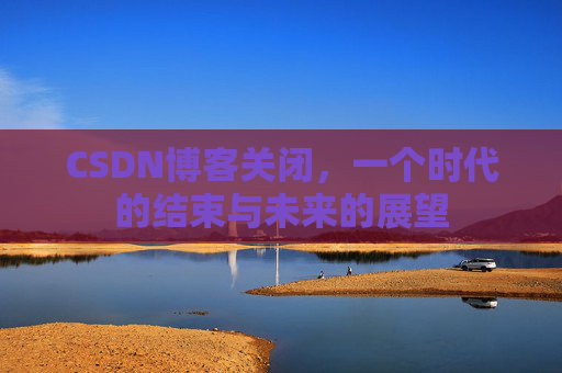 CSDN博客关闭，一个时代的结束与未来的展望